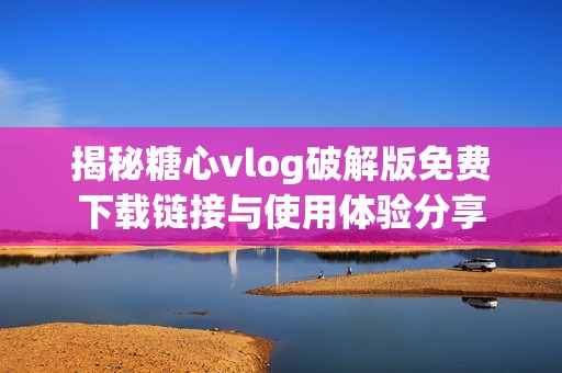 揭秘糖心vlog破解版免费下载链接与使用体验分享