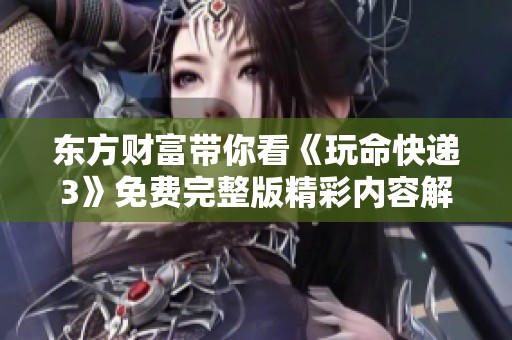 东方财富带你看《玩命快递3》免费完整版精彩内容解析