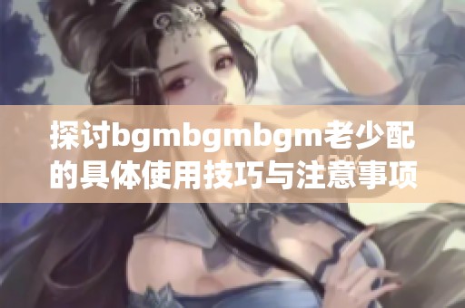 探讨bgmbgmbgm老少配的具体使用技巧与注意事项