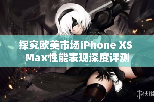 探究欧美市场iPhone XS Max性能表现深度评测