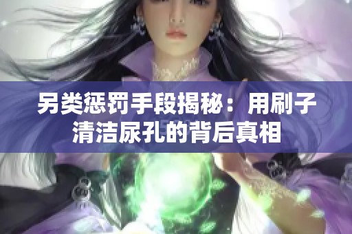 另类惩罚手段揭秘：用刷子清洁尿孔的背后真相