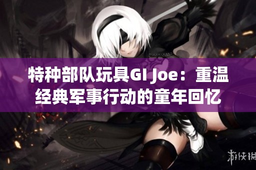 特种部队玩具GI Joe：重温经典军事行动的童年回忆