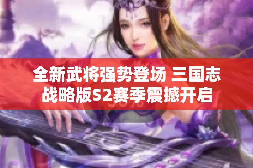 全新武将强势登场 三国志战略版S2赛季震撼开启