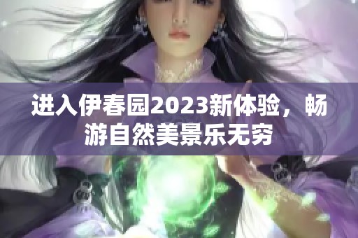 进入伊春园2023新体验，畅游自然美景乐无穷