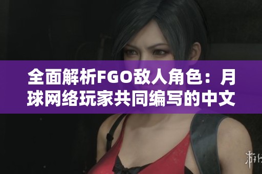 全面解析FGO敌人角色：月球网络玩家共同编写的中文百科全书