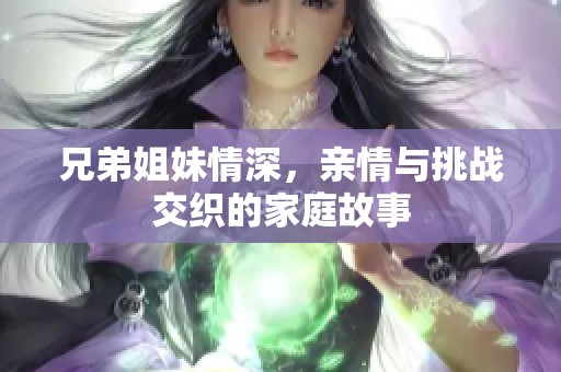 兄弟姐妹情深，亲情与挑战交织的家庭故事