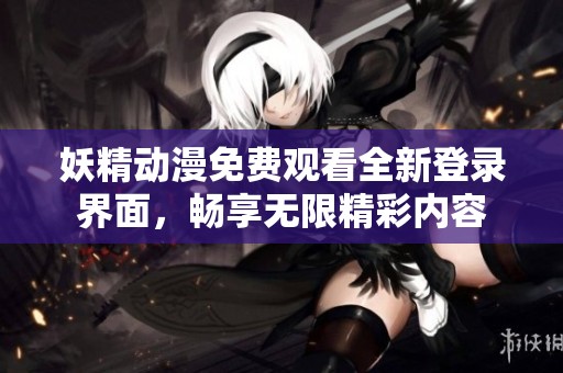 妖精动漫免费观看全新登录界面，畅享无限精彩内容