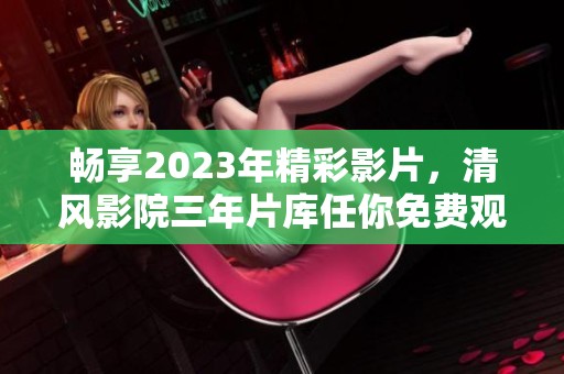 畅享2023年精彩影片，清风影院三年片库任你免费观看