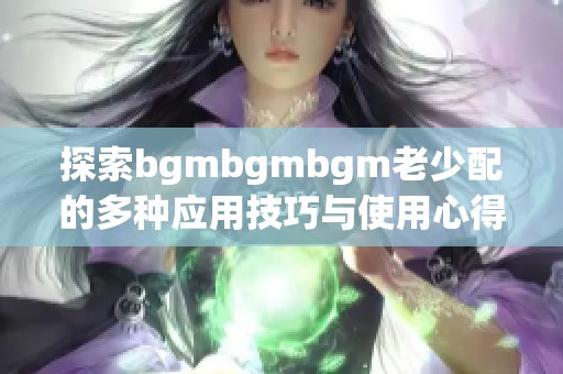 探索bgmbgmbgm老少配的多种应用技巧与使用心得