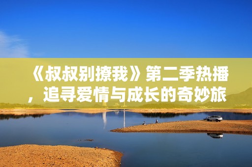 《叔叔别撩我》第二季热播，追寻爱情与成长的奇妙旅程