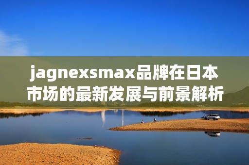 jagnexsmax品牌在日本市场的最新发展与前景解析