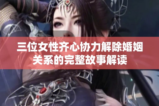 三位女性齐心协力解除婚姻关系的完整故事解读