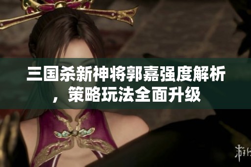 三国杀新神将郭嘉强度解析，策略玩法全面升级