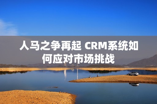 人马之争再起 CRM系统如何应对市场挑战