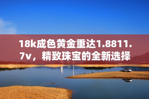 18k成色黄金重达1.8811.7v，精致珠宝的全新选择