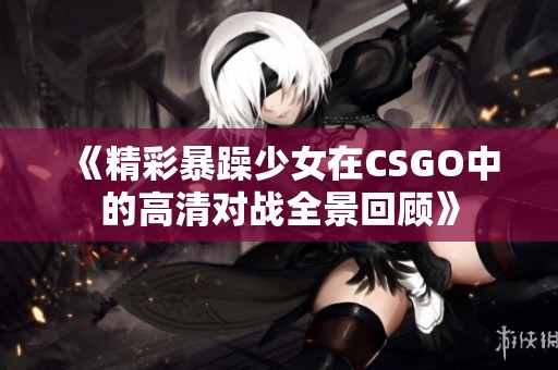 《精彩暴躁少女在CSGO中的高清对战全景回顾》