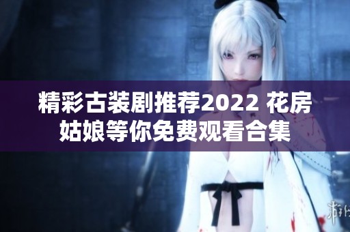 精彩古装剧推荐2022 花房姑娘等你免费观看合集