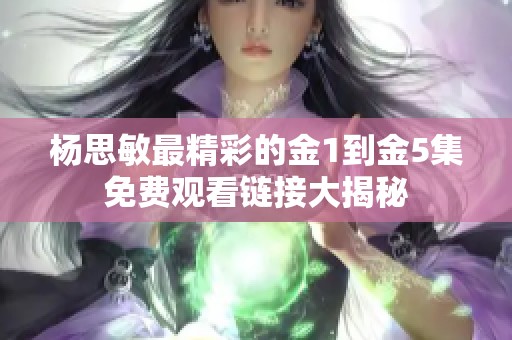 杨思敏最精彩的金1到金5集免费观看链接大揭秘