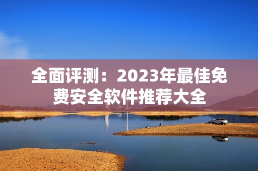 全面评测：2023年最佳免费安全软件推荐大全