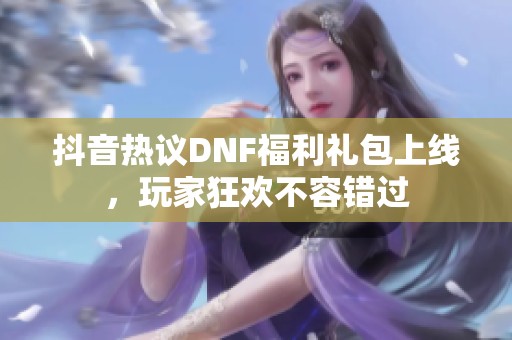 抖音热议DNF福利礼包上线，玩家狂欢不容错过