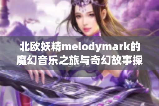 北欧妖精melodymark的魔幻音乐之旅与奇幻故事探索