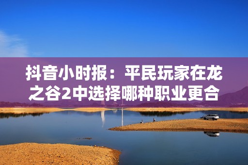 抖音小时报：平民玩家在龙之谷2中选择哪种职业更合适