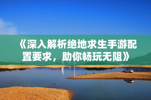 《深入解析绝地求生手游配置要求，助你畅玩无阻》