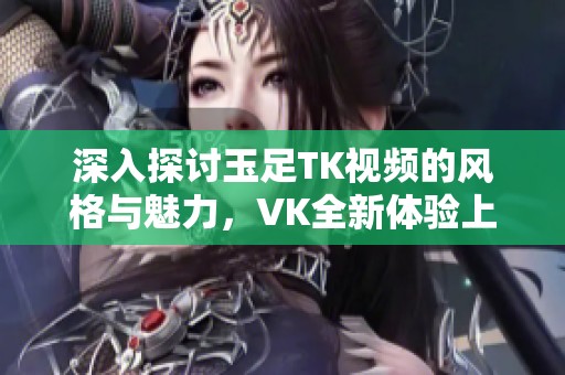 深入探讨玉足TK视频的风格与魅力，VK全新体验上线