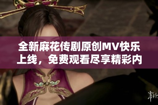 全新麻花传剧原创MV快乐上线，免费观看尽享精彩内容