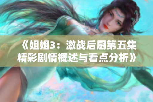 《姐姐3：激战后厨第五集精彩剧情概述与看点分析》