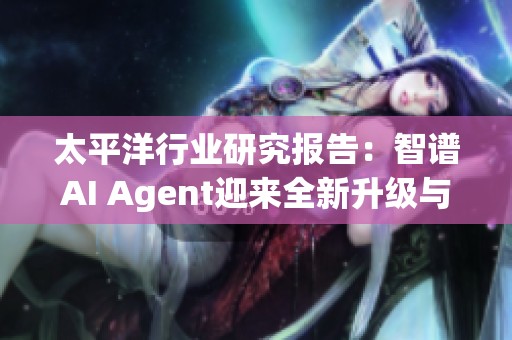 太平洋行业研究报告：智谱AI Agent迎来全新升级与发展动态