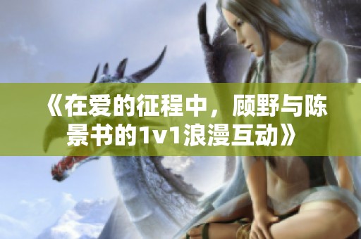 《在爱的征程中，顾野与陈景书的1v1浪漫互动》