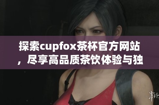 探索cupfox茶杯官方网站，尽享高品质茶饮体验与独特设计