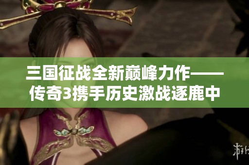 三国征战全新巅峰力作——传奇3携手历史激战逐鹿中原