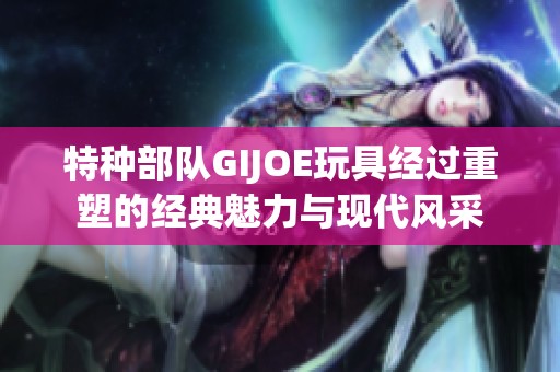 特种部队GIJOE玩具经过重塑的经典魅力与现代风采