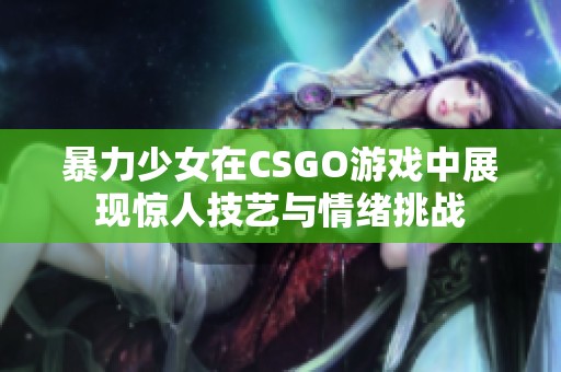 暴力少女在CSGO游戏中展现惊人技艺与情绪挑战