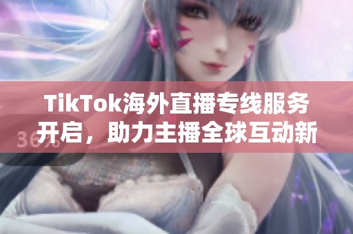 TikTok海外直播专线服务开启，助力主播全球互动新体验