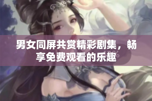 男女同屏共赏精彩剧集，畅享免费观看的乐趣