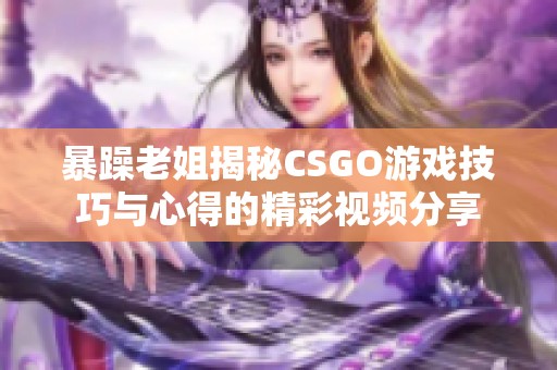 暴躁老姐揭秘CSGO游戏技巧与心得的精彩视频分享