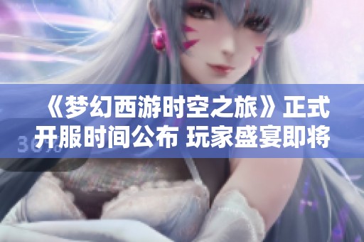 《梦幻西游时空之旅》正式开服时间公布 玩家盛宴即将火热开启