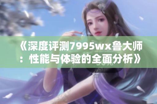 《深度评测7995wx鲁大师：性能与体验的全面分析》