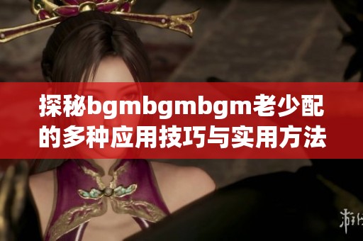 探秘bgmbgmbgm老少配的多种应用技巧与实用方法