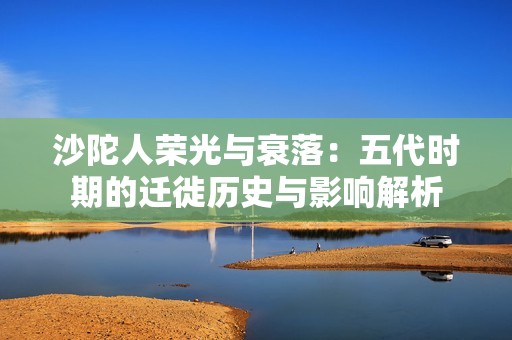 沙陀人荣光与衰落：五代时期的迁徙历史与影响解析