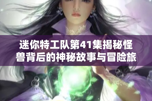 迷你特工队第41集揭秘怪兽背后的神秘故事与冒险旅程