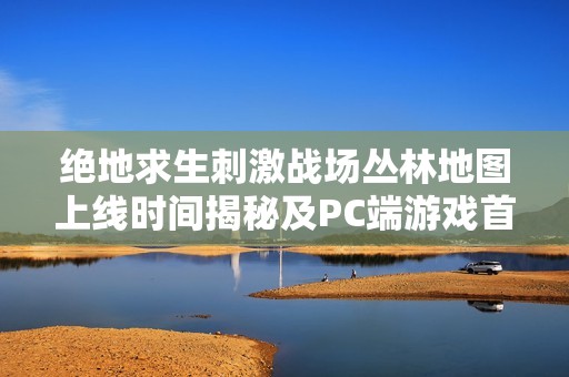 绝地求生刺激战场丛林地图上线时间揭秘及PC端游戏首发详情