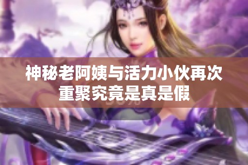 神秘老阿姨与活力小伙再次重聚究竟是真是假