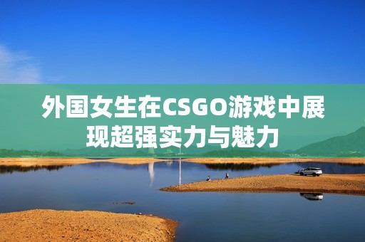 外国女生在CSGO游戏中展现超强实力与魅力