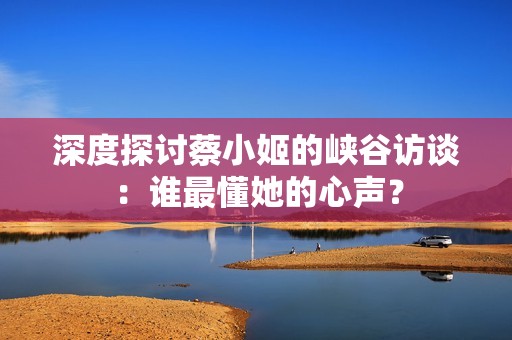 深度探讨蔡小姬的峡谷访谈：谁最懂她的心声？