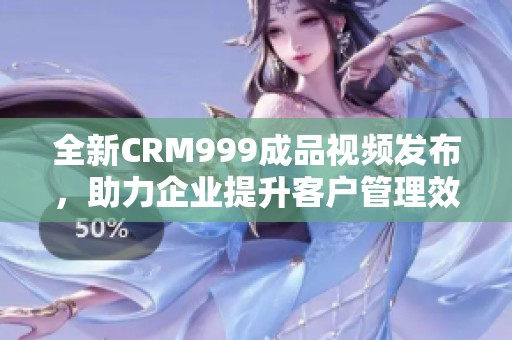 全新CRM999成品视频发布，助力企业提升客户管理效率