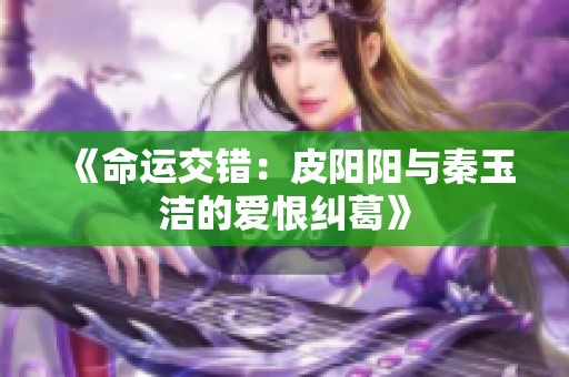 《命运交错：皮阳阳与秦玉洁的爱恨纠葛》